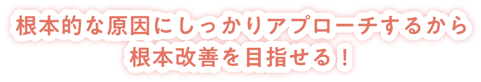 根本的な原因にしっかりアプローチするから根本改善を目指せる!